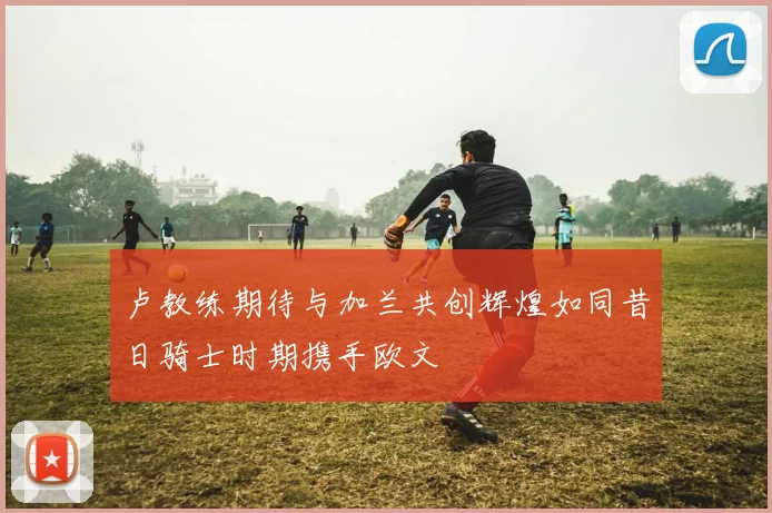 卢教练期待与加兰共创辉煌如同昔日骑士时期携手欧文
