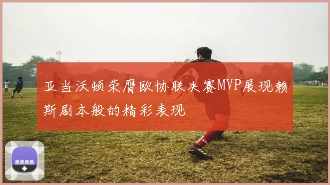 亚当沃顿荣膺欧协联决赛MVP展现赖斯剧本般的精彩表现