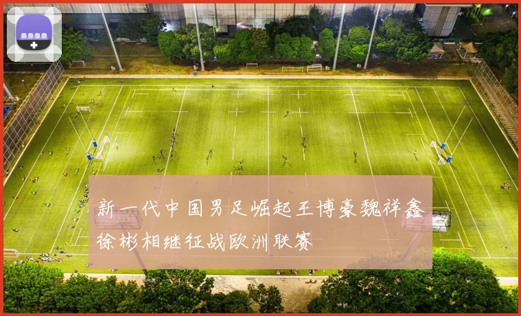 新一代中国男足崛起王博豪魏祥鑫徐彬相继征战欧洲联赛