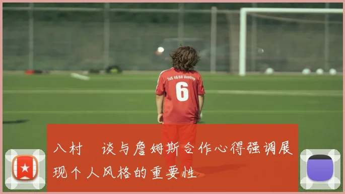 八村塁谈与詹姆斯合作心得强调展现个人风格的重要性