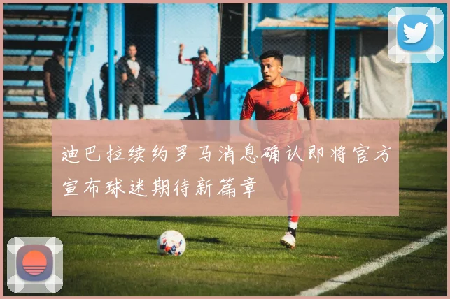 迪巴拉续约罗马消息确认即将官方宣布球迷期待新篇章