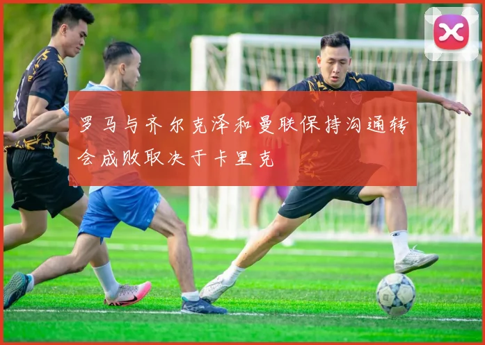 罗马与齐尔克泽和曼联保持沟通转会成败取决于卡里克