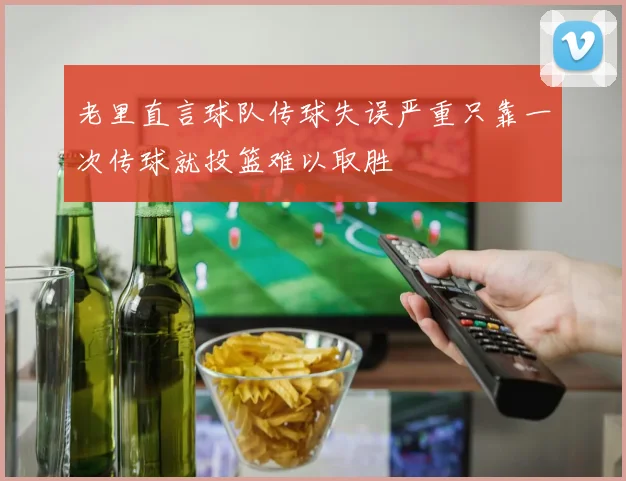老里直言球队传球失误严重只靠一次传球就投篮难以取胜