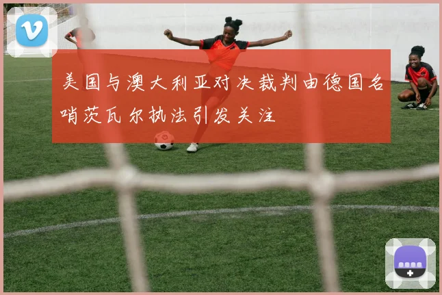 美国与澳大利亚对决裁判由德国名哨茨瓦尔执法引发关注