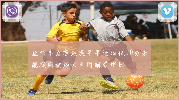 杜伦季后赛表现平平场均仅10分未能提前续约大合同前景堪忧