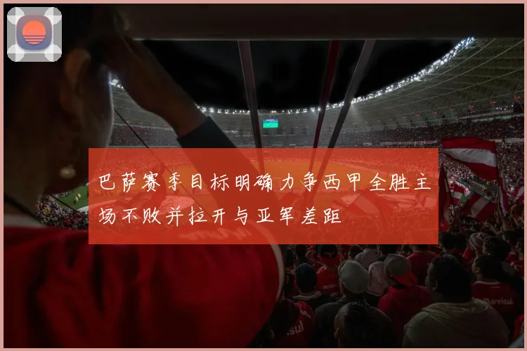 巴萨赛季目标明确力争西甲全胜主场不败并拉开与亚军差距