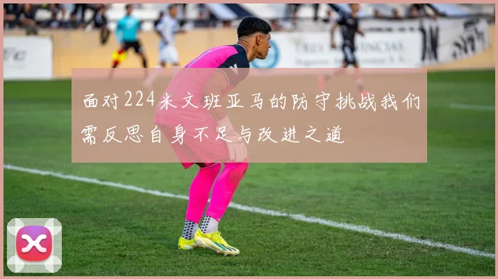 面对224米文班亚马的防守挑战我们需反思自身不足与改进之道