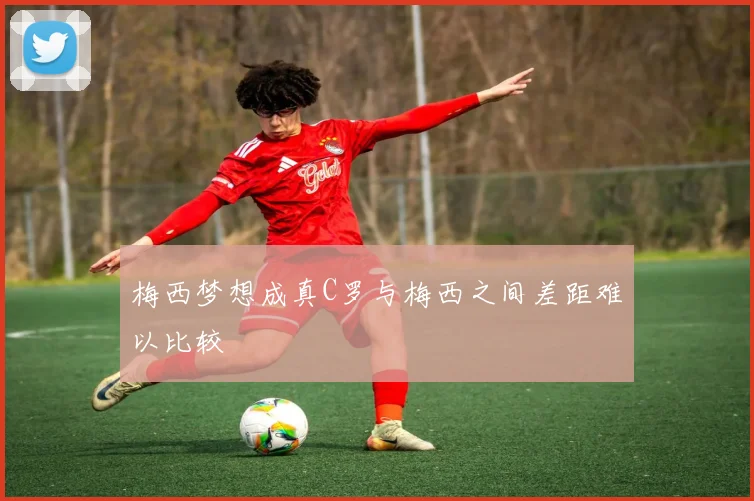梅西梦想成真C罗与梅西之间差距难以比较