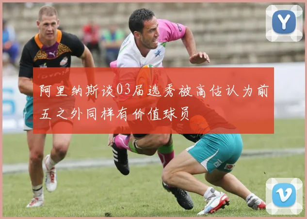 阿里纳斯谈03届选秀被高估认为前五之外同样有价值球员