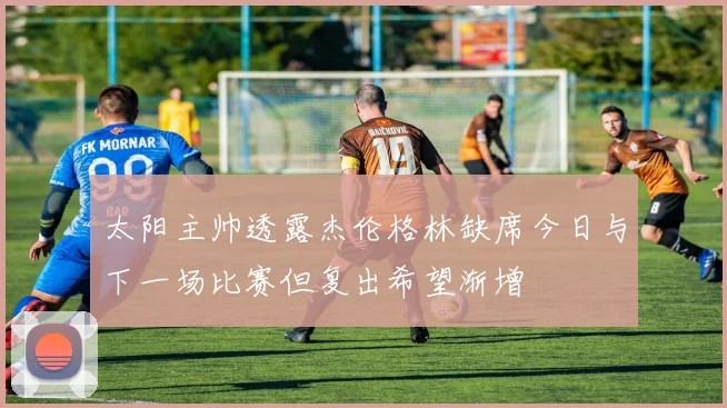 太阳主帅透露杰伦格林缺席今日与下一场比赛但复出希望渐增