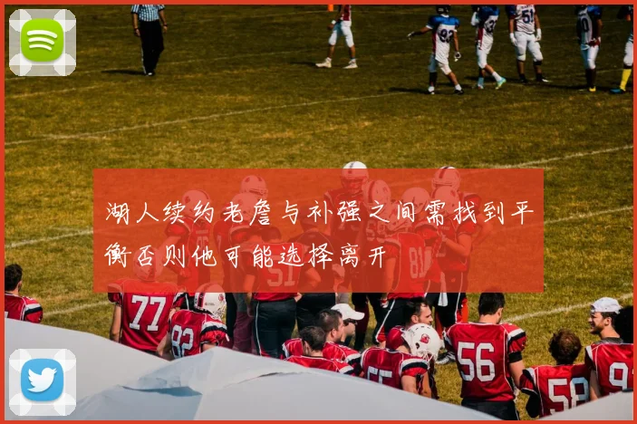 湖人续约老詹与补强之间需找到平衡否则他可能选择离开