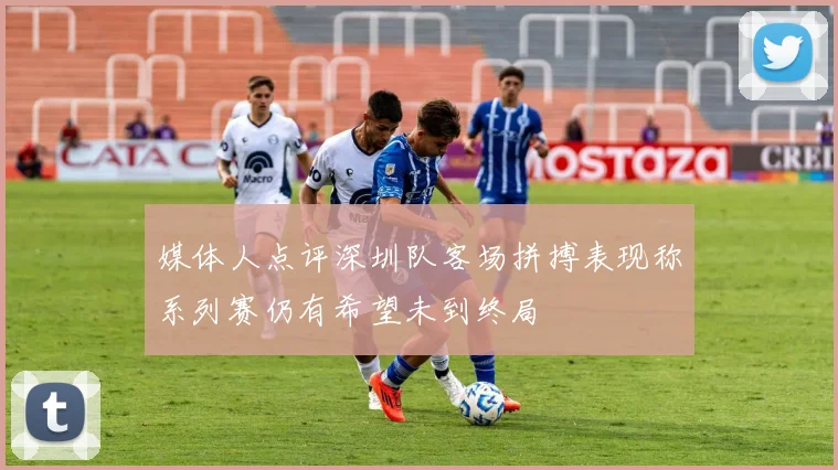 媒体人点评深圳队客场拼搏表现称系列赛仍有希望未到终局