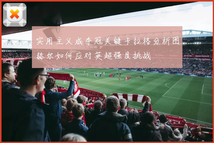 实用主义成夺冠关键卡拉格分析图赫尔如何应对英超强度挑战