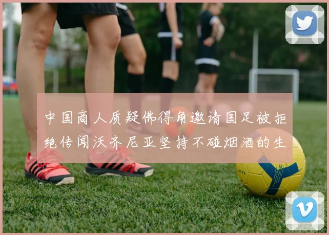中国商人质疑佛得角邀请国足被拒绝传闻沃齐尼亚坚持不碰烟酒的生活方式