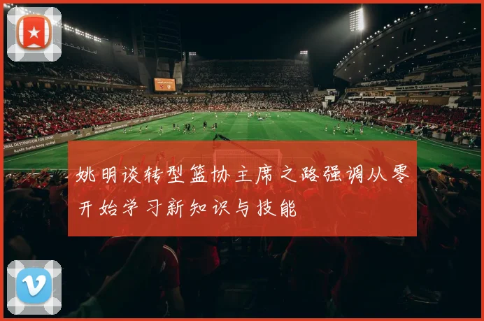 姚明谈转型篮协主席之路强调从零开始学习新知识与技能