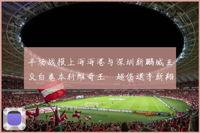 半场战报上海海港与深圳新鹏城互交白卷本科维奇王燊超伤退李新翔错失良机