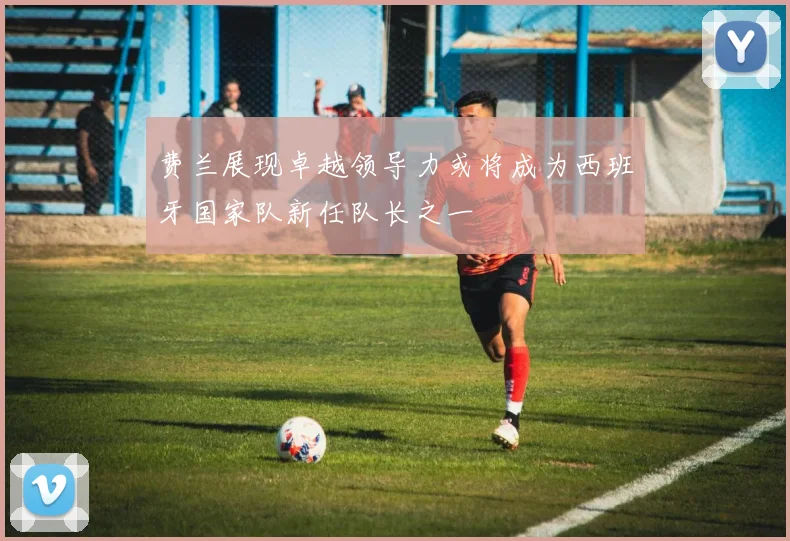 费兰展现卓越领导力或将成为西班牙国家队新任队长之一