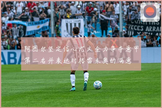 阿图尔坚定信心尤文全力争夺意甲第二名并表达对格雷米奥的满意