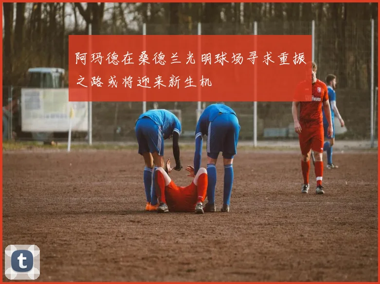阿玛德在桑德兰光明球场寻求重振之路或将迎来新生机