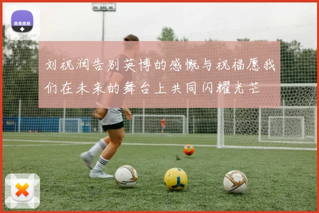 刘祝润告别英博的感慨与祝福愿我们在未来的舞台上共同闪耀光芒