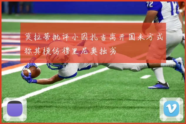 莫拉蒂批评小因扎吉离开国米方式称其模仿穆里尼奥拙劣