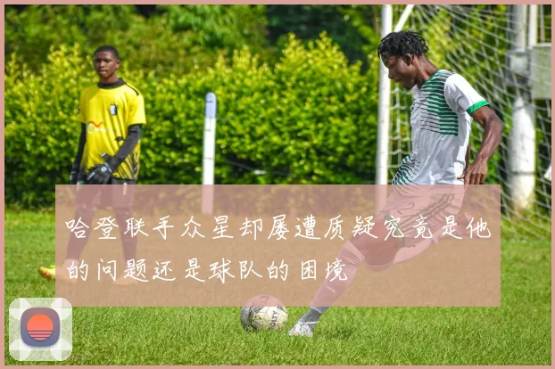 哈登联手众星却屡遭质疑究竟是他的问题还是球队的困境
