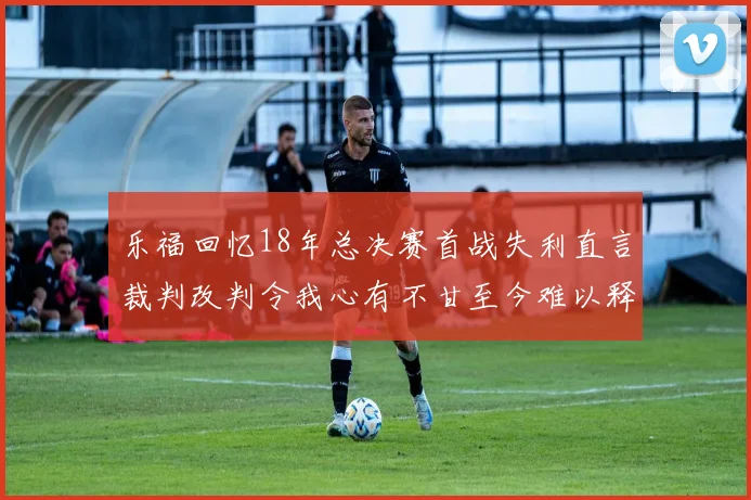 乐福回忆18年总决赛首战失利直言裁判改判令我心有不甘至今难以释怀
