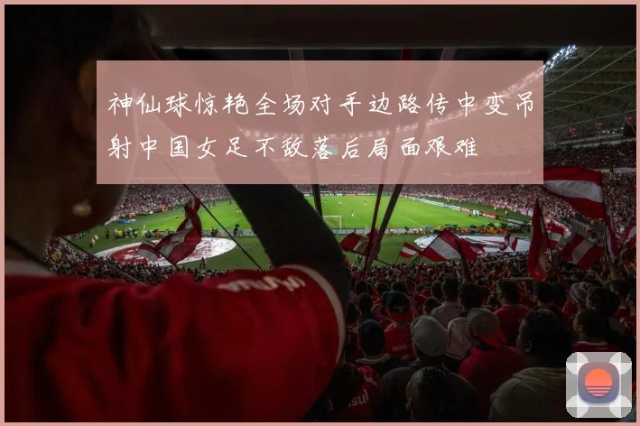 神仙球惊艳全场对手边路传中变吊射中国女足不敌落后局面艰难