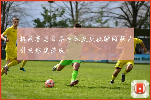 梅西赛后分享与队友庆祝瞬间照片引发球迷热议