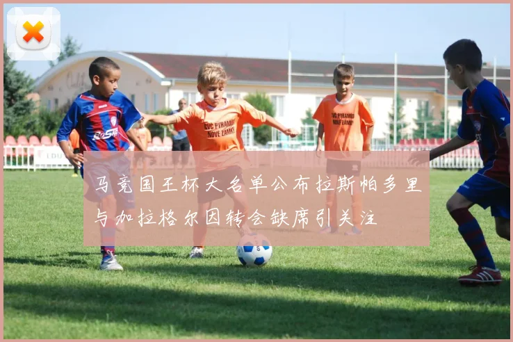 马竞国王杯大名单公布拉斯帕多里与加拉格尔因转会缺席引关注